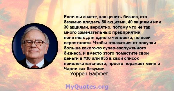 Если вы знаете, как ценить бизнес, это безумно владеть 50 акциями, 40 акциями или 30 акциями, вероятно, потому что не так много замечательных предприятий, понятных для одного человека, по всей вероятности. Чтобы