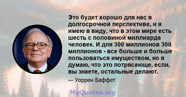 Это будет хорошо для нас в долгосрочной перспективе, и я имею в виду, что в этом мире есть шесть с половиной миллиарда человек. И для 300 миллионов 300 миллионов - все больше и больше пользоваться имуществом, но я