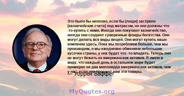 Это было бы неплохо, если бы [люди] застряли [казначейские счета] под матрасом, но они должны что -то купить с ними. Иногда они покупают казначейство, иногда они создают суверенные фонды богатства. Они могут делать все