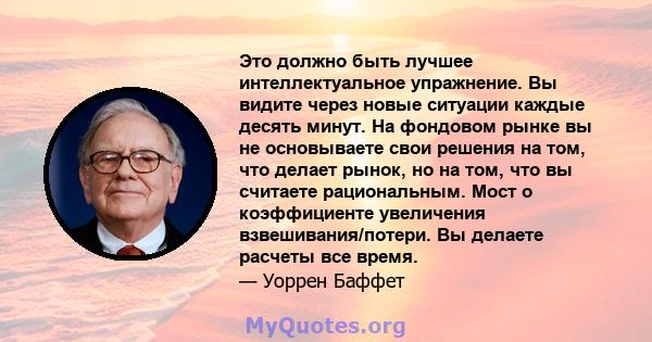 Это должно быть лучшее интеллектуальное упражнение. Вы видите через новые ситуации каждые десять минут. На фондовом рынке вы не основываете свои решения на том, что делает рынок, но на том, что вы считаете рациональным. 