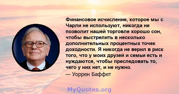 Финансовое исчисление, которое мы с Чарли не используют, никогда не позволит нашей торговле хорошо сон, чтобы выстрелить в несколько дополнительных процентных точек доходности. Я никогда не верил в риск того, что у моих 