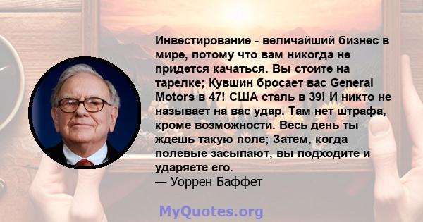 Инвестирование - величайший бизнес в мире, потому что вам никогда не придется качаться. Вы стоите на тарелке; Кувшин бросает вас General Motors в 47! США сталь в 39! И никто не называет на вас удар. Там нет штрафа,