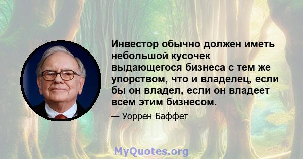 Инвестор обычно должен иметь небольшой кусочек выдающегося бизнеса с тем же упорством, что и владелец, если бы он владел, если он владеет всем этим бизнесом.