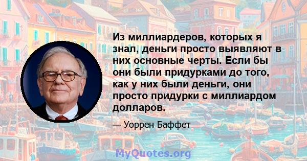 Из миллиардеров, которых я знал, деньги просто выявляют в них основные черты. Если бы они были придурками до того, как у них были деньги, они просто придурки с миллиардом долларов.