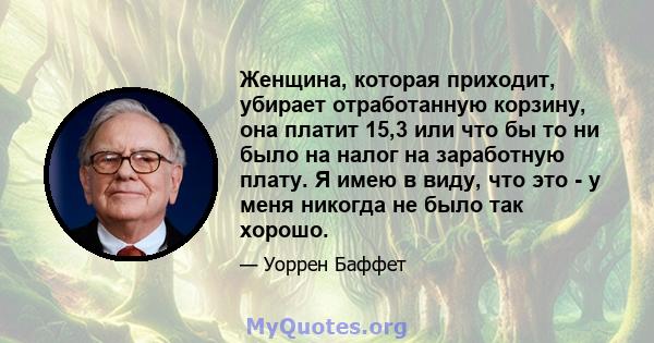 Женщина, которая приходит, убирает отработанную корзину, она платит 15,3 или что бы то ни было на налог на заработную плату. Я имею в виду, что это - у меня никогда не было так хорошо.