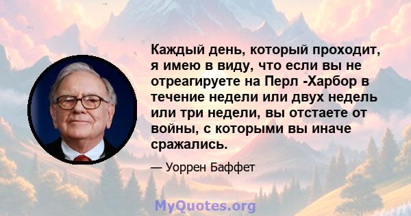 Каждый день, который проходит, я имею в виду, что если вы не отреагируете на Перл -Харбор в течение недели или двух недель или три недели, вы отстаете от войны, с которыми вы иначе сражались.