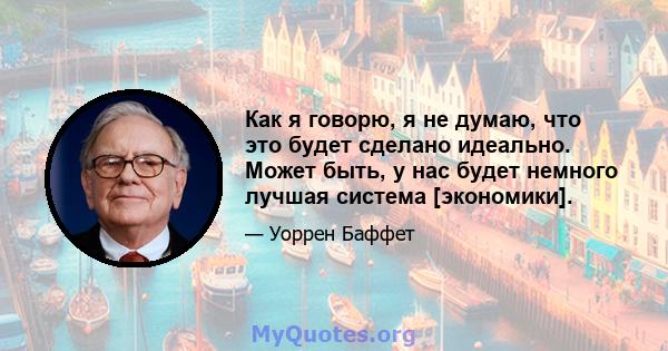 Как я говорю, я не думаю, что это будет сделано идеально. Может быть, у нас будет немного лучшая система [экономики].