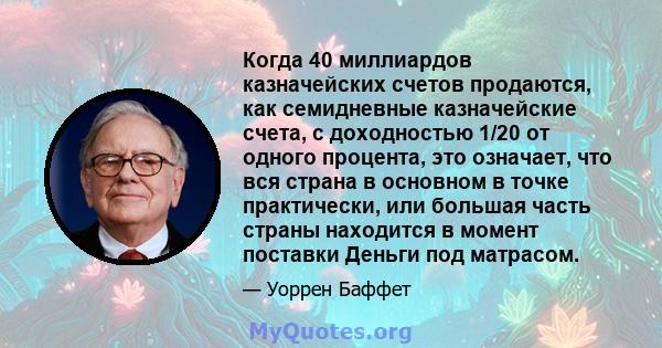 Когда 40 миллиардов казначейских счетов продаются, как семидневные казначейские счета, с доходностью 1/20 от одного процента, это означает, что вся страна в основном в точке практически, или большая часть страны