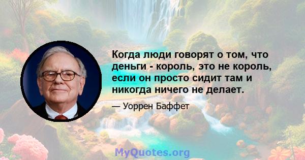 Когда люди говорят о том, что деньги - король, это не король, если он просто сидит там и никогда ничего не делает.