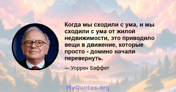 Когда мы сходили с ума, и мы сходили с ума от жилой недвижимости, это приводило вещи в движение, которые просто - домино начали перевернуть.