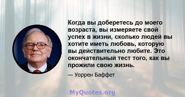 Когда вы доберетесь до моего возраста, вы измеряете свой успех в жизни, сколько людей вы хотите иметь любовь, которую вы действительно любите. Это окончательный тест того, как вы прожили свою жизнь.