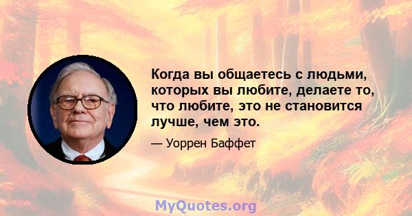 Когда вы общаетесь с людьми, которых вы любите, делаете то, что любите, это не становится лучше, чем это.