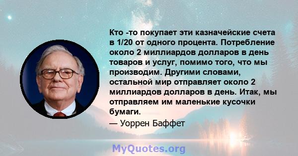 Кто -то покупает эти казначейские счета в 1/20 от одного процента. Потребление около 2 миллиардов долларов в день товаров и услуг, помимо того, что мы производим. Другими словами, остальной мир отправляет около 2