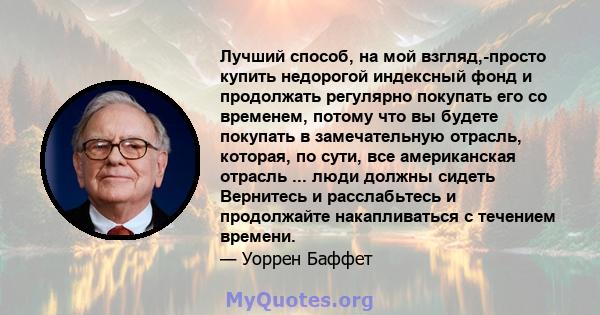 Лучший способ, на мой взгляд,-просто купить недорогой индексный фонд и продолжать регулярно покупать его со временем, потому что вы будете покупать в замечательную отрасль, которая, по сути, все американская отрасль ... 