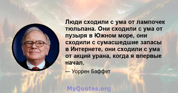 Люди сходили с ума от лампочек тюльпана. Они сходили с ума от пузыря в Южном море, они сходили с сумасшедшие запасы в Интернете, они сходили с ума от акций урана, когда я впервые начал.