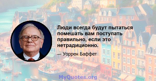 Люди всегда будут пытаться помешать вам поступать правильно, если это нетрадиционно.