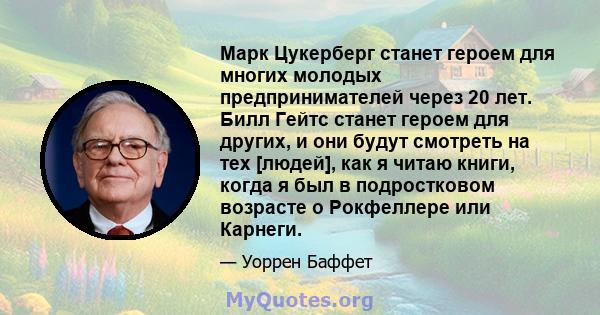 Марк Цукерберг станет героем для многих молодых предпринимателей через 20 лет. Билл Гейтс станет героем для других, и они будут смотреть на тех [людей], как я читаю книги, когда я был в подростковом возрасте о