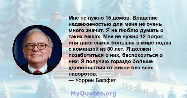 Мне не нужно 15 домов. Владение недвижимостью для меня не очень много значит. Я не люблю думать о таких вещах. Мне не нужно 12 лодок, или даже самая большая в мире лодка с командой из 80 лет. Я должен позаботиться о