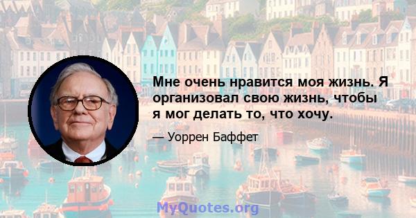 Мне очень нравится моя жизнь. Я организовал свою жизнь, чтобы я мог делать то, что хочу.