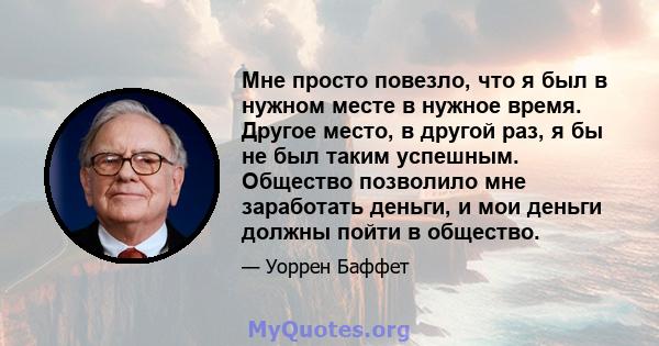 Мне просто повезло, что я был в нужном месте в нужное время. Другое место, в другой раз, я бы не был таким успешным. Общество позволило мне заработать деньги, и мои деньги должны пойти в общество.