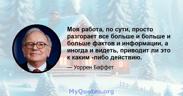 Моя работа, по сути, просто разгорает все больше и больше и больше фактов и информации, а иногда и видеть, приводит ли это к каким -либо действию.