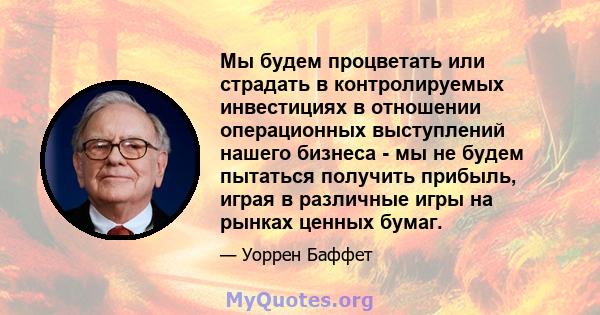 Мы будем процветать или страдать в контролируемых инвестициях в отношении операционных выступлений нашего бизнеса - мы не будем пытаться получить прибыль, играя в различные игры на рынках ценных бумаг.