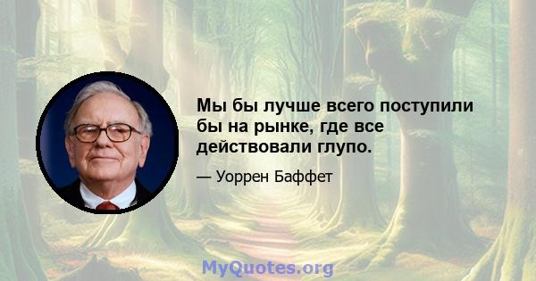 Мы бы лучше всего поступили бы на рынке, где все действовали глупо.