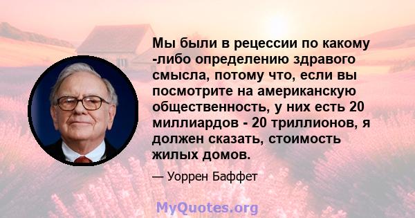 Мы были в рецессии по какому -либо определению здравого смысла, потому что, если вы посмотрите на американскую общественность, у них есть 20 миллиардов - 20 триллионов, я должен сказать, стоимость жилых домов.