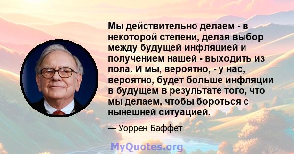 Мы действительно делаем - в некоторой степени, делая выбор между будущей инфляцией и получением нашей - выходить из пола. И мы, вероятно, - у нас, вероятно, будет больше инфляции в будущем в результате того, что мы