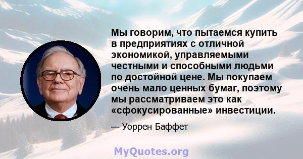 Мы говорим, что пытаемся купить в предприятиях с отличной экономикой, управляемыми честными и способными людьми по достойной цене. Мы покупаем очень мало ценных бумаг, поэтому мы рассматриваем это как «сфокусированные»