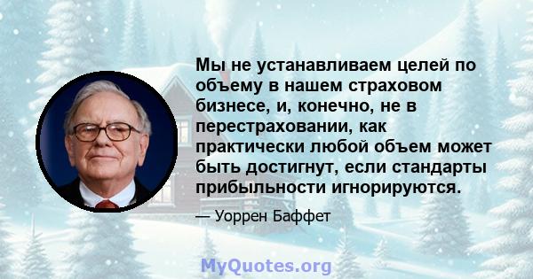 Мы не устанавливаем целей по объему в нашем страховом бизнесе, и, конечно, не в перестраховании, как практически любой объем может быть достигнут, если стандарты прибыльности игнорируются.