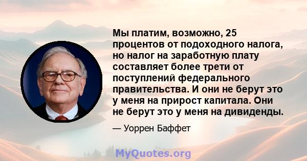 Мы платим, возможно, 25 процентов от подоходного налога, но налог на заработную плату составляет более трети от поступлений федерального правительства. И они не берут это у меня на прирост капитала. Они не берут это у