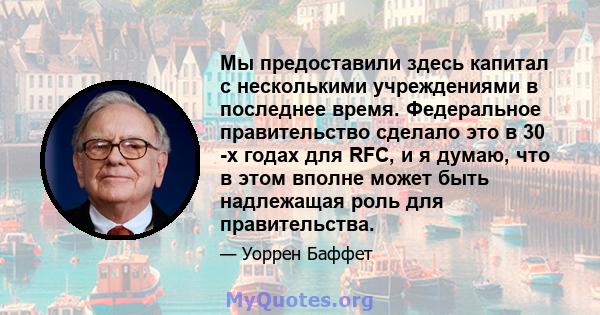 Мы предоставили здесь капитал с несколькими учреждениями в последнее время. Федеральное правительство сделало это в 30 -х годах для RFC, и я думаю, что в этом вполне может быть надлежащая роль для правительства.