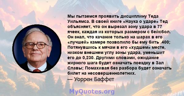 Мы пытаемся проявить дисциплину Теда Уильямса. В своей книге «Наука о ударе» Тед объясняет, что он вырезал зону удара в 77 ячеек, каждая из которых размером с бейсбол. Он знал, что качание только на шарах в его «лучшей» 