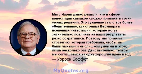 Мы с Чарли давно решили, что в сфере инвестиций слишком сложно принимать сотни умных решений. Это суждение стало все более убедительным, как столица Беркшира и вселенная инвестиций, которые могут значительно повлиять на 