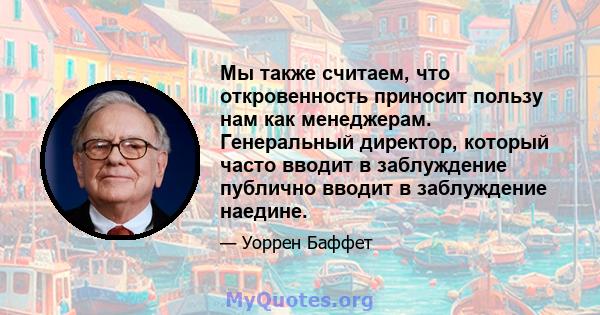 Мы также считаем, что откровенность приносит пользу нам как менеджерам. Генеральный директор, который часто вводит в заблуждение публично вводит в заблуждение наедине.