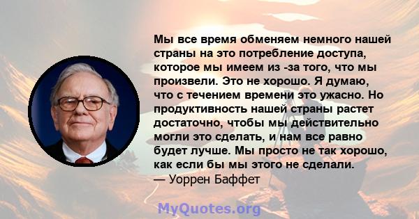 Мы все время обменяем немного нашей страны на это потребление доступа, которое мы имеем из -за того, что мы произвели. Это не хорошо. Я думаю, что с течением времени это ужасно. Но продуктивность нашей страны растет