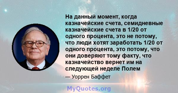 На данный момент, когда казначейские счета, семидневные казначейские счета в 1/20 от одного процента, это не потому, что люди хотят заработать 1/20 от одного процента, это потому, что они доверяют тому факту, что