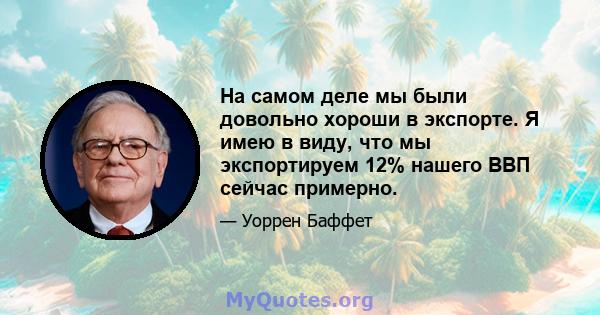 На самом деле мы были довольно хороши в экспорте. Я имею в виду, что мы экспортируем 12% нашего ВВП сейчас примерно.