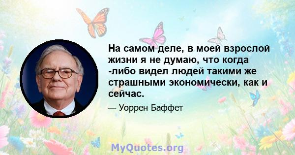 На самом деле, в моей взрослой жизни я не думаю, что когда -либо видел людей такими же страшными экономически, как и сейчас.