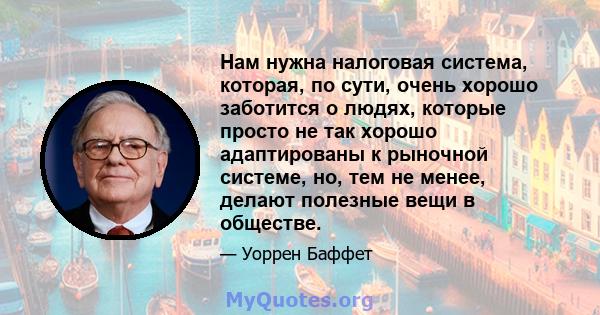 Нам нужна налоговая система, которая, по сути, очень хорошо заботится о людях, которые просто не так хорошо адаптированы к рыночной системе, но, тем не менее, делают полезные вещи в обществе.