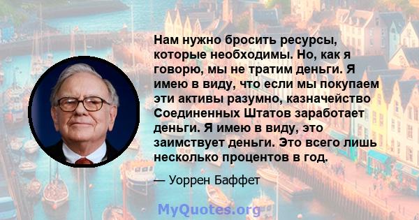 Нам нужно бросить ресурсы, которые необходимы. Но, как я говорю, мы не тратим деньги. Я имею в виду, что если мы покупаем эти активы разумно, казначейство Соединенных Штатов заработает деньги. Я имею в виду, это