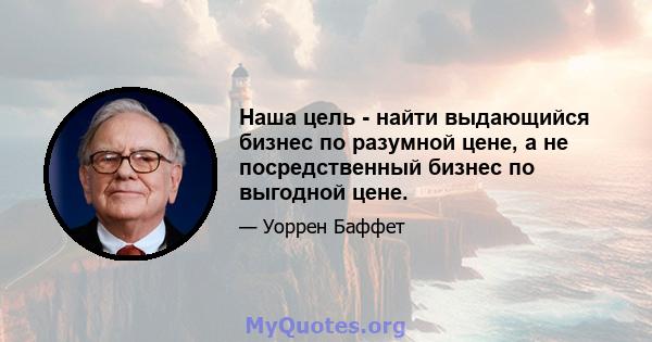 Наша цель - найти выдающийся бизнес по разумной цене, а не посредственный бизнес по выгодной цене.