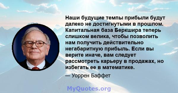 Наши будущие темпы прибыли будут далеко не достигнутыми в прошлом. Капитальная база Беркшира теперь слишком велика, чтобы позволить нам получить действительно негабаритную прибыль. Если вы верите иначе, вам следует