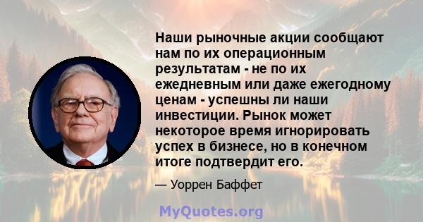 Наши рыночные акции сообщают нам по их операционным результатам - не по их ежедневным или даже ежегодному ценам - успешны ли наши инвестиции. Рынок может некоторое время игнорировать успех в бизнесе, но в конечном итоге 