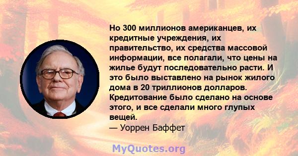 Но 300 миллионов американцев, их кредитные учреждения, их правительство, их средства массовой информации, все полагали, что цены на жилье будут последовательно расти. И это было выставлено на рынок жилого дома в 20