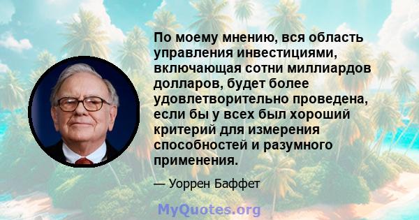 По моему мнению, вся область управления инвестициями, включающая сотни миллиардов долларов, будет более удовлетворительно проведена, если бы у всех был хороший критерий для измерения способностей и разумного применения.