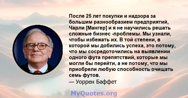 После 25 лет покупки и надзора за большим разнообразием предприятий, Чарли [Мангер] и я не научились решать сложные бизнес -проблемы. Мы узнали, чтобы избежать их. В той степени, в которой мы добились успеха, это