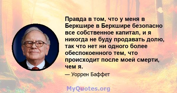 Правда в том, что у меня в Беркшире в Беркшире безопасно все собственное капитал, и я никогда не буду продавать долю, так что нет ни одного более обеспокоенного тем, что происходит после моей смерти, чем я.