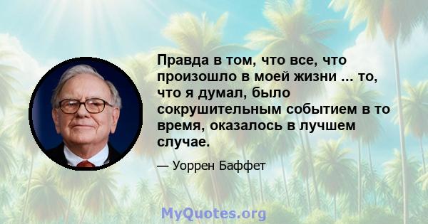 Правда в том, что все, что произошло в моей жизни ... то, что я думал, было сокрушительным событием в то время, оказалось в лучшем случае.